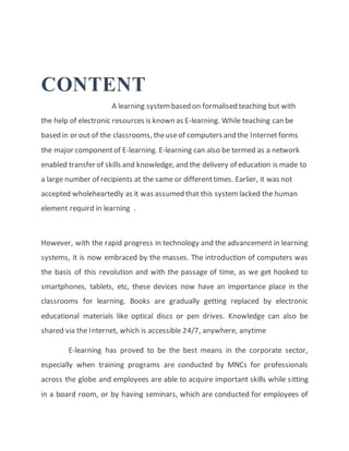 CONTENT
A learning systembased on formalised teaching but with
the help of electronic resources is known as E-learning. While teaching can be
based in or out of the classrooms, theuseof computers and the Internetforms
the major componentof E-learning. E-learning can also be termed as a network
enabled transfer of skills and knowledge, and the delivery of education is made to
a large number of recipients at the same or differenttimes. Earlier, it was not
accepted wholeheartedly as it was assumed that this systemlacked the human
element requird in learning .
However, with the rapid progress in technology and the advancement in learning
systems, it is now embraced by the masses. The introduction of computers was
the basis of this revolution and with the passage of time, as we get hooked to
smartphones, tablets, etc, these devices now have an importance place in the
classrooms for learning. Books are gradually getting replaced by electronic
educational materials like optical discs or pen drives. Knowledge can also be
shared via the Internet, which is accessible 24/7, anywhere, anytime
E-learning has proved to be the best means in the corporate sector,
especially when training programs are conducted by MNCs for professionals
across the globe and employees are able to acquire important skills while sitting
in a board room, or by having seminars, which are conducted for employees of
 