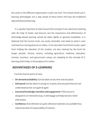 the same or the different organizations under one roof. The schools which use E-
learning technologies are a step ahead of those which still have the traditional
approachtowardslearning.
It is equally important to take forward the concept of non-electronic teaching
with the help of books and lectures, but the importance and effectiveness of
technology-based learning cannot be taken lightly or ignored completely. It is
believed that the human brain can easily remember and relate to what is seen
and heard via moving pictures or videos. It has also been found that visuals, apart
from holding the attention of the student, are also retained by the brain for
longer periods. Various sectors, including agriculture, medicine, education,
services, business, and government setups are adapting to the concept of E-
learning which helps in the progress of a nation.
ADVANTAGES OF E-LEARNING
Fromthe learner point of view:
 On-demandavailability: Can be taken at any time and any place
 Self-paced:Can be taken in one go or in parts; also any parts that are not
understood can be run again & again
 Increasedknowledge retentionandengagement: If thecourseis
designed in an interactive way, it will engage and help learners retain
information
 Confidence: that refresher or quick referencematerials are available thus
reduces burden of responsibility of mastery.
 