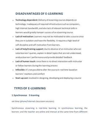 DISADVANTAGES OF E-LEARNING
 Technology dependent: Delivery of eLearning courses depends on
technology. Inadequacy of required infrastructuresuch as computers,
high internet bandwidth, and also lack of relevant technical skills in
learners would greatly hamper success of an eLearning course.
 Lack of motivation: Learners may not be motivated to take a coursesince
they are in isolation and have the flexibility. It requires a high-level of
self-discipline and self-motivation fromlearners.
 Lack of help/training support: dueto absence of an instructor who can
solvelearners’ queries, explain in detail topics that are not understood,
analyzelearners' performanceand providedetailed feedback
 Lack of human touch: since there is no direct interaction with instructor
or fellow learners during the learning process
 Inflexible:It’s notpossibleto alter the coursein real time based on
learners’ reactions and comfort
 Start-upcost: involved in designing, developing and deploying a course
TYPES OF E-LEARNING
1.Synchronous E-learning
set time (phone/Internet classroom sessions)
Synchronous eLearning is real-time learning. In synchronous learning, the
learners and the teacher are online and interact at the same time from different
 