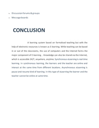  Discussion forums & groups
 Message boards
CONCLUSION
A learning system based on formalised teaching but with the
help of electronic resources is known as E-learning. While teaching can be based
in or out of the classrooms, the use of computers and the Internet forms the
major component of E-learning. . Knowledge can also be shared via the Internet,
which is accessible 24/7, anywhere, anytime. Synchronous eLearning is real-time
learning. In synchronous learning, the learners and the teacher are online and
interact at the same time from different locations. Asynchronous eLearning is
pause-and-resume kind of learning. In this type of eLearning the learner and the
teacher cannot be online at same time.
 
