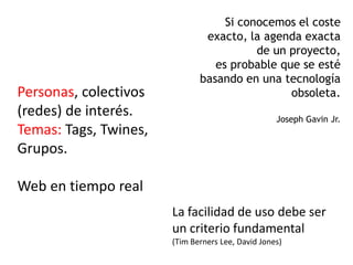 Si conocemos el coste
                               exacto, la agenda exacta
                                         de un proyecto,
                                 es probable que se esté
                              basando en una tecnología
Personas, colectivos                           obsoleta.
(redes) de interés.                                Joseph Gavin Jr.
Temas: Tags, Twines,
Grupos.

Web en tiempo real
                       La facilidad de uso debe ser
                       un criterio fundamental
                       (Tim Berners Lee, David Jones)
 