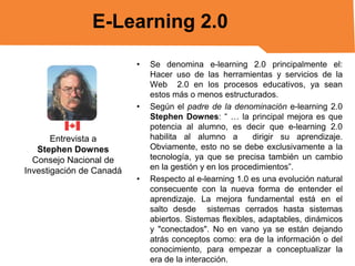 E-Learning 2.0
•

•

Entrevista a
Stephen Downes
Consejo Nacional de
Investigación de Canadá

•

Se denomina e-learning 2.0 principalmente el:
Hacer uso de las herramientas y servicios de la
Web 2.0 en los procesos educativos, ya sean
estos más o menos estructurados.
Según el padre de la denominación e-learning 2.0
Stephen Downes: “ … la principal mejora es que
potencia al alumno, es decir que e-learning 2.0
habilita al alumno a
dirigir su aprendizaje.
Obviamente, esto no se debe exclusivamente a la
tecnología, ya que se precisa también un cambio
en la gestión y en los procedimientos”.
Respecto al e-learning 1.0 es una evolución natural
consecuente con la nueva forma de entender el
aprendizaje. La mejora fundamental está en el
salto desde sistemas cerrados hasta sistemas
abiertos. Sistemas flexibles, adaptables, dinámicos
y "conectados". No en vano ya se están dejando
atrás conceptos como: era de la información o del
conocimiento, para empezar a conceptualizar la
era de la interacción.

 