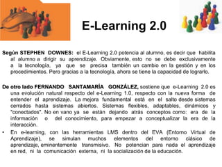 E-Learning 2.0
Según STEPHEN DOWNES: el E-Learning 2.0 potencia al alumno, es decir que habilita
al alumno a dirigir su aprendizaje. Obviamente, esto no se debe exclusivamente
a la tecnología, ya que se precisa también un cambio en la gestión y en los
procedimientos. Pero gracias a la tecnología, ahora se tiene la capacidad de lograrlo.
De otro lado FERNANDO SANTAMARÍA GONZÁLEZ, sostiene que e-Learning 2.0 es
una evolución natural respecto del e-Learning 1.0, respecto con la nueva forma de
entender el aprendizaje. La mejora fundamental está en el salto desde sistemas
cerrados hasta sistemas abiertos. Sistemas flexibles, adaptables, dinámicos y
"conectados". No en vano ya se están dejando atrás conceptos como: era de la
información o del conocimiento, para empezar a conceptualizar la era de la
interacción.
• En e-learning, con las herramientas LMS dentro del EVA (Entorno Virtual de
Aprendizaje), se simulan muchos elementos del entorno clásico de
aprendizaje, eminentemente transmisivo. No potencian para nada el aprendizaje
en red, ni la comunicación externa, ni la socialización de la educación.

 