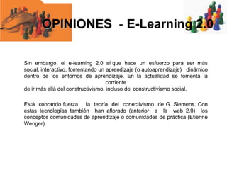 OPINIONES - E-Learning 2.0
Sin embargo, el e-learning 2.0 sí que hace un esfuerzo para ser más
social, interactivo, fomentando un aprendizaje (o autoaprendizaje) dinámico
dentro de los entornos de aprendizaje. En la actualidad se fomenta la
corriente
de ir más allá del constructivismo, incluso del constructivismo social.
Está cobrando fuerza la teoría del conectivismo de G. Siemens. Con
estas tecnologías también han aflorado (anterior a la web 2.0) los
conceptos comunidades de aprendizaje o comunidades de práctica (Etienne
Wenger).

 