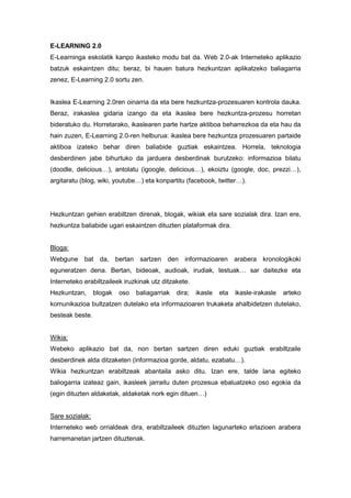 E-LEARNING 2.0
E-Learninga eskolatik kanpo ikasteko modu bat da. Web 2.0-ak Interneteko aplikazio
batzuk eskaintzen ditu; beraz, bi hauen batura hezkuntzan aplikatzeko baliagarria
zenez, E-Learning 2.0 sortu zen.

Ikaslea E-Learning 2.0ren oinarria da eta bere hezkuntza-prozesuaren kontrola dauka.
Beraz, irakaslea gidaria izango da eta ikaslea bere hezkuntza-prozesu horretan
bideratuko du. Horretarako, ikaslearen parte hartze aktiboa beharrezkoa da eta hau da
hain zuzen, E-Learning 2.0-ren helburua: ikaslea bere hezkuntza prozesuaren partaide
aktiboa izateko behar diren baliabide guztiak eskaintzea. Horrela, teknologia
desberdinen jabe bihurtuko da jarduera desberdinak burutzeko: informazioa bilatu
(doodle, delicious…), antolatu (igoogle, delicious…), ekoiztu (google, doc, prezzi…),
argitaratu (blog, wiki, youtube…) eta konpartitu (facebook, twitter…).

Hezkuntzan gehien erabiltzen direnak, blogak, wikiak eta sare sozialak dira. Izan ere,
hezkuntza baliabide ugari eskaintzen dituzten plataformak dira.

Bloga:
Webgune bat da, bertan sartzen den informazioaren arabera kronologikoki
eguneratzen dena. Bertan, bideoak, audioak, irudiak, testuak… sar daitezke eta
Interneteko erabiltzaileek iruzkinak utz ditzakete.
Hezkuntzan,

blogak

oso

baliagarriak

dira;

ikasle

eta

ikasle-irakasle

arteko

komunikazioa bultzatzen dutelako eta informazioaren trukaketa ahalbidetzen dutelako,
besteak beste.

Wikia:
Webeko aplikazio bat da, non bertan sartzen diren eduki guztiak erabiltzaile
desberdinek alda ditzaketen (informazioa gorde, aldatu, ezabatu…).
Wikia hezkuntzan erabiltzeak abantaila asko ditu. Izan ere, talde lana egiteko
baliogarria izateaz gain, ikasleek jarraitu duten prozesua ebaluatzeko oso egokia da
(egin dituzten aldaketak, aldaketak nork egin dituen…)

Sare sozialak:
Interneteko web orrialdeak dira, erabiltzaileek dituzten lagunarteko erlazioen arabera
harremanetan jartzen dituztenak.

 