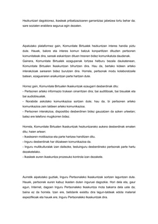 Hezkuntzari dagokionez, ikasleak pribatizazioaren garrantziaz jabetzea lortu behar da;
sare sozialen erabilera segurua egin dezaten.

Aipatutako plataformez gain, Komunitate Birtualek hezkuntzan interes handia piztu
dute. Hauek, balore eta interes komun batzuk konpartitzen dituzten pertsonen
komunitateak dira, sareak eskaintzen dituen tresnen bidez komunikatuta daudenak.
Gainera, Komunitate Birtualek ezagupenak lortzea helburu bezala daukatenean,
Komunitate Birtualen Ikaskuntzan bihurtzen dira. Hau da, bertako kideen arteko
interakzioak sarearen bidez burutzen dira. Horrela, pertsonak modu kolaboratzaile
batean, ezagueraren eraikuntzan parte hartzen dute.

Horrez gain, Komunitate Birtualen Ikaskuntzak ezaugarri desberdinak ditu:
- Pertsonen arteko informazio trukean oinarritzen dira; bai auditiboak, bai bisualak eta
bai audiobisualak.
- Norabide askotako komunikazioa sortzen dute; hau da, bi pertsonen arteko
komunikazioa zein taldeen arteko komunikazioa.
- Pertsonen interakzioa, dispositibo desberdinen bidez gauzatzen da azken urteetan;
batez ere telefono mugikorren bidez.

Horrela, Komunitate Birtualen Ikaskuntzak hezkuntzarako aukera desberdinak ematen
ditu; haien artean:
- Ikaslearen motibazioa eta parte hartzea handitzen ditu.
- Inguru desberdinak har ditzakeen komunikazioa da.
- Inguru multikulturalak izan daitezke, testuinguru desberdineko pertsonak parte hartu
dezaketelako.
- Ikasleek euren ikaskuntza prozesuko kontrola izan dezakete.

Aurretik aipatutako guztiak, Inguru Pertsonaleko Ikaskuntzak sortzen laguntzen dute.
Hauek, pertsonek euren kabuz ikasten duten inguruei dagozkie. Hori dela eta, gaur
egun, Internet, dagoen Inguru Pertsonaleko Ikaskuntza mota bakarra dela uste da;
baina ez da horrela. Izan ere, betidanik existitu dira lagun-taldeak edota material
espezifikoak eta hauek ere, Inguru Pertsonaleko Ikaskuntzak dira.

 