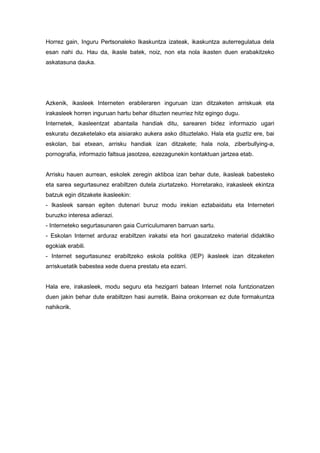 Horrez gain, Inguru Pertsonaleko Ikaskuntza izateak, ikaskuntza auterregulatua dela
esan nahi du. Hau da, ikasle batek, noiz, non eta nola ikasten duen erabakitzeko
askatasuna dauka.

Azkenik, ikasleek Interneten erabileraren inguruan izan ditzaketen arriskuak eta
irakasleek horren inguruan hartu behar dituzten neurriez hitz egingo dugu.
Internetek, ikasleentzat abantaila handiak ditu, sarearen bidez informazio ugari
eskuratu dezaketelako eta aisiarako aukera asko dituztelako. Hala eta guztiz ere, bai
eskolan, bai etxean, arrisku handiak izan ditzakete; hala nola, ziberbullying-a,
pornografia, informazio faltsua jasotzea, ezezagunekin kontaktuan jartzea etab.

Arrisku hauen aurrean, eskolek zeregin aktiboa izan behar dute, ikasleak babesteko
eta sarea segurtasunez erabiltzen dutela ziurtatzeko. Horretarako, irakasleek ekintza
batzuk egin ditzakete ikasleekin:
- Ikasleek sarean egiten dutenari buruz modu irekian eztabaidatu eta Interneteri
buruzko interesa adierazi.
- Interneteko segurtasunaren gaia Curriculumaren barruan sartu.
- Eskolan Internet arduraz erabiltzen irakatsi eta hori gauzatzeko material didaktiko
egokiak erabili.
- Internet segurtasunez erabiltzeko eskola politika (IEP) ikasleek izan ditzaketen
arriskuetatik babestea xede duena prestatu eta ezarri.

Hala ere, irakasleek, modu seguru eta hezigarri batean Internet nola funtzionatzen
duen jakin behar dute erabiltzen hasi aurretik. Baina orokorrean ez dute formakuntza
nahikorik.

 