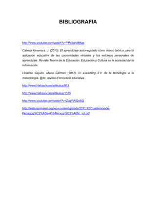 BIBLIOGRAFIA

http://www.youtube.com/watch?v=YPc3ghd8Kas
Cabero Almenara, J. (2013). El aprendizaje autorregulado como marco teórico para la
aplicación educativa de las comunidades virtuales y los entornos personales de
aprendizaje. Revista Teoría de la Educación: Educación y Cultura en la sociedad de la
Información.
Llorente Cejudo, María Carmen (2012). El e-learning 2.0: de la tecnología a la
metodología. @tic. revista d’innovació educativa
http://www.hikhasi.com/artikulua/813
http://www.hikhasi.com/artikulua/1375
http://www.youtube.com/watch?v=ZJqYjAlQxBQ
http://ieslluissimarro.org/wp-content/uploads/2011/12/Cuadernos-dePedagog%C3%ADa-418-Monogr%C3%A0fic_tot.pdf

 