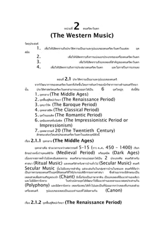 หน่วยที่

2

ดนตรีตะวันตก

(The Western Music)
วัตถุประสงค์
สมัย

1.

เพื่อให้นิสิตทราบถึงประวัติความเป็นมาและรูปแบบของดนตรีตะวันตกในแต่ละ

2.
3.
4.

ยุค

เพื่อให้นิสิตทราบถึงการแบ่งแยกประเภทของเครื่องดนตรีตะวันตก
เพื่อให้นิสิตทราบถึงบทเพลงที่สำาคัญของดนตรีตะวันตก
เพื่อให้นิสิตทราบถึงการประสมวงดนตรีตะวันตก

ตอนที่

2.1

และโอกาสในการบรรเลง

ประวัติความเป็นมาและรูปแบบของดนตรี

จากวิวฒนาการของดนตรีตะวันตกที่เกิดขึ้นโดยการค้นคว้าของนักวิชาการทางด้านดนตรีวิทยา
ั
นั้น

ประวัติศาสตร์ดนตรีตะวันตกสามารถแบ่งออกได้เป็น

6

ยุคใหญ่ๆ

ดังนี้คือ

1. ยุคกลาง (The Middle Ages)
2. ยุคฟื้นฟูศิลปะวิทยา (The Renaissance Period)
3. ยุคบาโร๊ค (The Baroque Period)
4. ยุคคลาสสิค (The Classical Period)
5. ยุคโรแมนติค (The Romantic Period)
6. ยุคอิมเพรสชั่นนิสติค (The Impressionistic Period or
Impressionism)
7. ยุคศตวรรษที่ 20 (The Twentieth Century)
ลักษณะเด่นๆโดยสรุปของดนตรีตะวันตกในแต่ละยุคมีดังนี้

เรื่อง

2.1.1

ยุคกลาง

(The Middle Ages)

5–15 (ราว ค.ศ. 450 – 1400) เรียก
อีกอย่างหนึ่งว่ายุคเมดิอิวัล (Medieval Period) หรือยุคมืด (Dark Ages)
เนื่องจากสภาพทั่วไปยังคงมีแต่สงคราม ดนตรีสามารถแบ่งออกได้เป็น 2 ประเภทคือ ดนตรีสำาหรับ
ศาสนา (Ritual Music) และดนตรีสำาหรับชาวบ้านทั่วไป (Secular Music) ดนตรี
Secular Music นั้นไม่มีบทบาทสำาคัญ แต่จะเล่นกันในกลุ่มชาวบ้านในชนบท ดนตรีที่ถอว่า
ื
ยุคกลางคือ ช่วงเวลาระหว่างศตวรรษที่

เป็นภาพรวมของดนตรีในยุคนี้คือดนตรีที่ใช้ประกอบพิธีกรรมทางศาสนา
เพลงสวดเพื่อสรรเสริญพระเจ้า
และไม่มีอตราจังหวะ
ั

(Polyphony)
เครื่องดนตรี

เรื่อง

2.1.2

ซึ่งส่วนมากจะมีลกษณะเป็น
ั

(Chant)

มีเนื้อร้องเป็นภาษาลาติน เป็นบทเพลงที่มีแนวทำานองเดียว
ในช่วงปลายยุคได้พัฒนาให้มีแนวทำานองหลายแนวสอดประสานกัน

และมีอตราจังหวะ เพลงร้องพบได้ทั่วไปและเป็นที่นิยมมากกว่าเพลงที่บรรเลงด้วย
ั

รูปแบบของเพลงเป็นแบบทำานองทีไล่ล้อตามกัน
่

ยุคฟื้นฟูศิลปะวิทยา

(Canon)

(The Renaissance Period)

 
