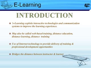  'e-Learning exploits interactive technologies and communication
systems to improve the learning experience.
 May also be called web-based training, distance education,
distance learning, distance training
 Use of Internet technology to provide delivery of training &
professional development opportunities
 Bridges the distance between instructor & learner
E-Learning
 