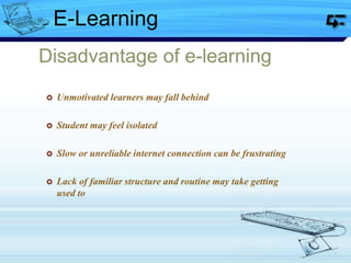Disadvantage of e-learning
 Unmotivated learners may fall behind
 Student may feel isolated
 Slow or unreliable internet connection can be frustrating
 Lack of familiar structure and routine may take getting
used to
E-Learning
 