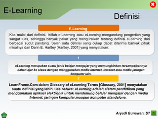 E-Learning
Aryadi Gunawan, ST
Definisi
E-Learning
1
2
eLearning merupakan suatu jenis belajar mengajar yang memungkinkan tersampaikannya
bahan ajar ke siswa dengan menggunakan media Internet, Intranet atau media jaringan
komputer lain.
Kita mulai dari definisi. Istilah e-Learning atau eLearning mengandung pengertian yang
sangat luas, sehingga banyak pakar yang menguraikan tentang definisi eLearning dari
berbagai sudut pandang. Salah satu definisi yang cukup dapat diterima banyak pihak
misalnya dari Darin E. Hartley [Hartley, 2001] yang menyatakan:
LearnFrame.Com dalam Glossary of eLearning Terms [Glossary, 2001] menyatakan
suatu definisi yang lebih luas bahwa: eLearning adalah sistem pendidikan yang
menggunakan aplikasi elektronik untuk mendukung belajar mengajar dengan media
Internet, jaringan komputer,maupun komputer standalone.
 