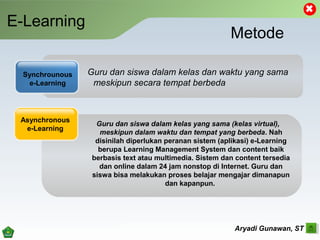 E-Learning
Aryadi Gunawan, ST
Metode
Guru dan siswa dalam kelas dan waktu yang sama
meskipun secara tempat berbeda
Synchrounous
e-Learning
Asynchronous
e-Learning
Guru dan siswa dalam kelas yang sama (kelas virtual),
meskipun dalam waktu dan tempat yang berbeda. Nah
disinilah diperlukan peranan sistem (aplikasi) e-Learning
berupa Learning Management System dan content baik
berbasis text atau multimedia. Sistem dan content tersedia
dan online dalam 24 jam nonstop di Internet. Guru dan
siswa bisa melakukan proses belajar mengajar dimanapun
dan kapanpun.
 