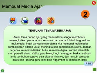 Membuat Media Ajar
TENTUKAN TEMA MATERI AJAR
Ambil tema bahan ajar yang menurut kita sangat membantu
meningkatkan pemahaman ke siswa dan menarik bila kita gunakan
multimedia. Ingat bahwa tujuan utama kita membuat multimedia
pembelajaran adalah untuk meningkatkan pemahaman siswa. Jangan
terjebak ke memindahkan buku ke media digital, karena ini malah
mempersulit siswa. Ketika guru biologi ingin menggambarkan sebuah
jenis tumbuhan supaya bisa dipahami siswa, dan itu sulit ternyata
dilakukan (karena guru tidak bisa nggambar di komputer, dsb)
TENTUKAN TEMA MATERI AJAR
Ambil tema bahan ajar yang menurut kita sangat membantu
meningkatkan pemahaman ke siswa dan menarik bila kita gunakan
multimedia. Ingat bahwa tujuan utama kita membuat multimedia
pembelajaran adalah untuk meningkatkan pemahaman siswa. Jangan
terjebak ke memindahkan buku ke media digital, karena ini malah
mempersulit siswa. Ketika guru biologi ingin menggambarkan sebuah
jenis tumbuhan supaya bisa dipahami siswa, dan itu sulit ternyata
dilakukan (karena guru tidak bisa nggambar di komputer, dsb)
RSWRSW
 