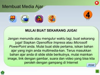 Membuat Media Ajar
MULAI BUAT SEKARANG JUGA!
Jangan menunda atau mengulur waktu lagi, buat sekarang
juga! Siapkan Openoffice Impress atau Microsoft
PowerPoint anda. Mulai buat slide pertama, isikan bahan
ajar yang ingin anda multimedia-kan. Terus masukkan
bahan ajar anda di slide slide berikutnya, mulai mainkan
image, link dengan gambar, suara dan video yang bisa kita
peroleh dengan gampang di Internet
MULAI BUAT SEKARANG JUGA!
Jangan menunda atau mengulur waktu lagi, buat sekarang
juga! Siapkan Openoffice Impress atau Microsoft
PowerPoint anda. Mulai buat slide pertama, isikan bahan
ajar yang ingin anda multimedia-kan. Terus masukkan
bahan ajar anda di slide slide berikutnya, mulai mainkan
image, link dengan gambar, suara dan video yang bisa kita
peroleh dengan gampang di Internet
RSWRSW
 