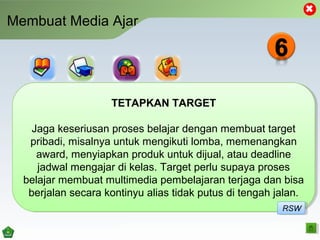 Membuat Media Ajar
TETAPKAN TARGET
Jaga keseriusan proses belajar dengan membuat target
pribadi, misalnya untuk mengikuti lomba, memenangkan
award, menyiapkan produk untuk dijual, atau deadline
jadwal mengajar di kelas. Target perlu supaya proses
belajar membuat multimedia pembelajaran terjaga dan bisa
berjalan secara kontinyu alias tidak putus di tengah jalan.
TETAPKAN TARGET
Jaga keseriusan proses belajar dengan membuat target
pribadi, misalnya untuk mengikuti lomba, memenangkan
award, menyiapkan produk untuk dijual, atau deadline
jadwal mengajar di kelas. Target perlu supaya proses
belajar membuat multimedia pembelajaran terjaga dan bisa
berjalan secara kontinyu alias tidak putus di tengah jalan.
RSWRSW
 