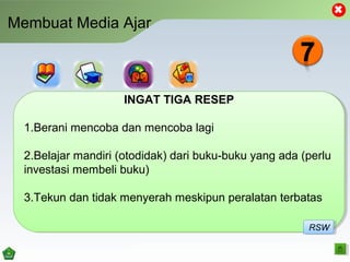 Membuat Media Ajar
INGAT TIGA RESEP
1.Berani mencoba dan mencoba lagi
2.Belajar mandiri (otodidak) dari buku-buku yang ada (perlu
investasi membeli buku)
3.Tekun dan tidak menyerah meskipun peralatan terbatas
INGAT TIGA RESEP
1.Berani mencoba dan mencoba lagi
2.Belajar mandiri (otodidak) dari buku-buku yang ada (perlu
investasi membeli buku)
3.Tekun dan tidak menyerah meskipun peralatan terbatas
RSWRSW
 