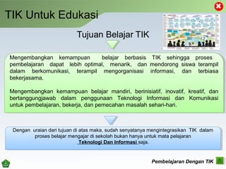 TIK Untuk Edukasi
Pembelajaran Dengan TIK
Mengembangkan kemampuan belajar berbasis TIK sehingga proses
pembelajaran dapat lebih optimal, menarik, dan mendorong siswa terampil
dalam berkomunikasi, terampil mengorganisasi informasi, dan terbiasa
bekerjasama.
Mengembangkan kemampuan belajar mandiri, berinisiatif, inovatif, kreatif, dan
bertanggungjawab dalam penggunaan Teknologi Informasi dan Komunikasi
untuk pembelajaran, bekerja, dan pemecahan masalah sehari­hari.
Mengembangkan kemampuan belajar berbasis TIK sehingga proses
pembelajaran dapat lebih optimal, menarik, dan mendorong siswa terampil
dalam berkomunikasi, terampil mengorganisasi informasi, dan terbiasa
bekerjasama.
Mengembangkan kemampuan belajar mandiri, berinisiatif, inovatif, kreatif, dan
bertanggungjawab dalam penggunaan Teknologi Informasi dan Komunikasi
untuk pembelajaran, bekerja, dan pemecahan masalah sehari­hari.
Dengan uraian dari tujuan di atas maka, sudah senyatanya mengintegrasikan TIK dalam
proses belajar mengajar di sekolah bukan hanya untuk mata pelajaran
Teknologi Dan Informasi saja.
Dengan uraian dari tujuan di atas maka, sudah senyatanya mengintegrasikan TIK dalam
proses belajar mengajar di sekolah bukan hanya untuk mata pelajaran
Teknologi Dan Informasi saja.
 