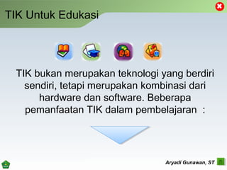 TIK Untuk Edukasi
TIK bukan merupakan teknologi yang berdiri
sendiri, tetapi merupakan kombinasi dari
hardware dan software. Beberapa
pemanfaatan TIK dalam pembelajaran :
Aryadi Gunawan, ST
 
