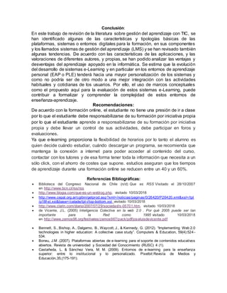 Conclusión:
En este trabajo de revisión de la literatura sobre gestión del aprendizaje con TIC, se
han identificado algunas de las características y tipologías básicas de las
plataformas, sistemas o entornos digitales para la formación, en sus componentes
y los llamados sistemas de gestión del aprendizaje (LMS) y se han revisado también
algunas tendencias. De acuerdo con las características de las aplicaciones, y las
valoraciones de diferentes autores, y propias, se han podido analizar las ventajas y
desventajas del aprendizaje apoyado en la informática. Se estima que la evolución
del desarrollo de sistemas e-Learning y en particular en los entornos de aprendizaje
personal (EAP o PLE) tenderá hacia una mayor personalización de los sistemas y
como no podría ser de otro modo a una mejor integración con las actividades
habituales y cotidianas de los usuarios. Por ello, el uso de marcos conceptuales
como el propuesto aquí para la evaluación de estos sistemas e-Learning, puede
contribuir a formalizar y comprender la complejidad de estos entornos de
enseñanza-aprendizaje.
Recomendaciones:
De acuerdo con la formación online, el estudiante no tiene una presión de ir a clase
por lo que el estudiante debe responsabilizarse de su formación por iniciativa propia
por lo que el estudiante aprende a responsabilizarse de su formación por iniciativa
propia y debe llevar un control de sus actividades, debe participar en foros y
evaluaciones.
Ya que e-learning proporciona la flexibilidad de horarios por lo tanto el alumno es
quien decide cuándo estudiar, cuándo descargar un programa, se recomienda que
mantenga la conexión a internet para poder acceder al contenido del curso,
contactar con los tutores y de esa forma tener toda la información que necesita a un
sólo click, con el ahorro de costes que supone. estudios aseguran que los tiempos
de aprendizaje durante una formación online se reducen entre un 40 y un 60%.
Referencias Bibliográficas:
 Biblioteca del Congreso Nacional de Chile (n/d) Que es RSS Visitado el 28/10/2007
en http://www.bcn.cl/rss/rss
 http://www.blogia.com/que-es-un-weblog.php, visitado 10/03/2018
 http://www.cepal.org.ar/cgibin/getprod.asp?xml=/noticias/paginas/0/26420/P26420.xml&xsl=/tpl
/p18f-st.xsl&base=/celade/tpl-i/top-bottom.xsl visitado 10/03/2018
 http://www.clarin.com/diario/2007/07/29/sociedad/s-05701.htm, visitado 10/03/2018
 de Vicente, J.L. (2005) Inteligencia Colectiva en la web 2.0 . Por qué 2005 puede ser tan
importante para la Red como 1995 visitado 10/03/2018
en http://www.zemos98.org/festivales/zemos987/pack/pdf/joseluisdevicente.pdf
 Bennett, S., Bishop, A., Dalgarno, B., Waycott, J., & Kennedy, G. (2012). “Implementing Web 2.0
technologies in higher education: A collective case study”. Computers & Education, 59(4):524 -
534.
 Boneu, J.M .(2007). Plataformas abiertas de e-learning para el soporte de contenidos educativos
abiertos. Revista de universidad y Sociedad del Conocimiento (RUSC) 4 (1).
 Castañeda, L. & Sánchez Vera, M. M. (2009). Entornos de e-learning para la enseñanza
superior: entre lo institucional y lo personalizado. Pixelbit:Revista de Medios y
Educación,35,(175-191).
 