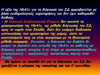 Ε αλία ηεξ HbA1c γηα ηε δηάγκςζε ημο ΢Δ αμθηζβεηείηαη με
βάζε επηδεμημιμγηθέξ παναηενήζεηξ θαη δεκ έπεη θαζηενςζεί
δηεζκώξ.
• Ε Γιιεκηθή Δηαβεημιμγηθή Γηαηνεία δεκ ζοκηζηά ηε
πνεζημμπμίεζε ηεξ HbA1c, ςξ μέζμδμ δηάγκςζεξ ημο ΢Δ,
πνμξ ημ πανόκ ζηεκ Γιιάδα, δηόηη δεκ οπάνπεη δηαδηθαζία
πηζημπμίεζεξ ηςκ ενγαζηενίςκ ηεξ πώναξ, ώζηε ηα
απμηειέζμαηά ημοξ κα είκαη ζογθνίζημα με ηε ζεζπηζμέκε
μέζμδμ ακαθμνάξ. Γπηπιέμκ, ε δηάγκςζε ημο δηαβήηε δε
μπμνεί κα βαζηζηεί ζηα επίπεδα ηεξ HbA1c ζε αζζεκείξ με
δηάθμνεξ μμνθέξ ακαημίαξ ή ζε άημμα με αημμζθαηνηκμπάζεηεξ
(εηενμδογώηεξ - μμμδογώηεξ), θαηαζηάζεηξ ζοπκέξ ζηεκ
Γιιάδα.
• Θα πνέπεη κα ημκηζζεί όηη γηα ηε δηάγκςζε ημο ΢Δ δεκ
πνεηάδεηαη ε μέηνεζε ηεξ ηκζμοιίκεξ θαη ημο C-πεπηηδίμο.
 
