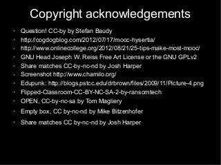 Copyright acknowledgements
➢ Question! CC-by by Stefan Baudy
➢ http://cogdogblog.com/2012/07/17/mooc-hysertia/
➢ http://www.onlinecollege.org/2012/08/21/25-tips-make-most-mooc/
➢ GNU Head Joseph W. Reiss Free Art License or the GNU GPLv2
➢ Share matches CC-by-nc-nd by Josh Harper
➢ Screenshot http://www.chamilo.org/
➢ Edupunk: http://blogs.pstcc.edu/drbrown/files/2009/11/Picture-4.png
➢ Flipped-Classroom-CC-BY-NC-SA-2-by-ransomtech
➢ OPEN, CC-by-nc-sa by Tom Magliery
➢ Empty box, CC by-nc-nd by Mike Bitzenhofer
➢ Share matches CC by-nc-nd by Josh Harper
 