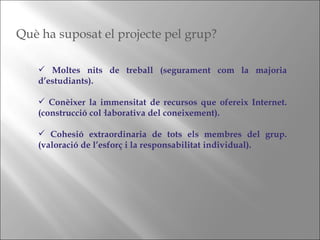 Moltes nits de treball (segurament com la majoria d’estudiants). Conèixer la immensitat de recursos que ofereix Internet. (construcció col·laborativa del coneixement). Cohesió extraordinaria de tots els membres del grup. (valoració de l’esforç i la responsabilitat individual). Què ha suposat el projecte pel grup? 