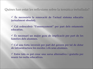 És necessària la renovació de l’actual sistema educatiu (actualment obsolet). Cal redescobrir “l’ensenyament” per part dels estaments educatius. És necessari un major grau de implicació per part de les famílies dels alumnes. Cal una forta inversió per part del govern per tal de dotar de infraestructura les escoles i els seus alumnes. Entre tots es pot crear una xarxa alternativa i gratuïta per reunir les webs educatives. Quines han estat les reflexions sobre la temàtica treballada? 