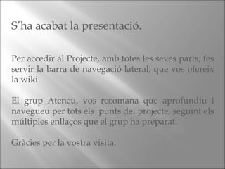 S’ha acabat la presentació. Per accedir al Projecte, amb totes les seves parts, fes servir la barra de navegació lateral, que vos ofereix la wiki. El grup Ateneu, vos recomana que aprofundiu i navegueu per tots els  punts del projecte, seguint els múltiples enllaços que el grup ha preparat. Gràcies per la vostra visita. 