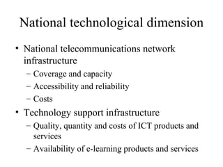 National technological dimension National telecommunications network infrastructure Coverage and capacity Accessibility and reliability Costs Technology support infrastructure Quality, quantity and costs of ICT products and services Availability of e-learning products and services 