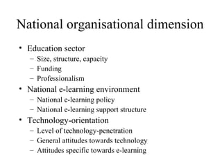 National organisational dimension Education sector Size, structure, capacity Funding Professionalism National e-learning environment National e-learning policy National e-learning support structure  Technology-orientation Level of technology-penetration General attitudes towards technology Attitudes specific towards e-learning 