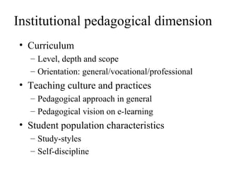 Institutional pedagogical dimension Curriculum Level, depth and scope Orientation: general/vocational/professional Teaching culture and practices Pedagogical approach in general Pedagogical vision on e-learning Student population characteristics Study-styles Self-discipline 