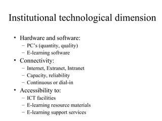 Institutional technological dimension Hardware and software: PC’s (quantity, quality) E-learning software Connectivity: Internet, Extranet, Intranet Capacity, reliability Continuous or dial-in Accessibility to: ICT facilities E-learning resource materials E-learning support services 