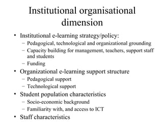 Institutional organisational dimension Institutional e-learning strategy/policy: Pedagogical, technological and organizational grounding Capacity building for management, teachers, support staff and students Funding Organizational e-learning support structure Pedagogical support Technological support Student population characteristics Socio-economic background Familiarity with, and access to ICT Staff characteristics 