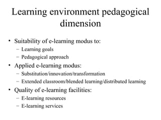 Learning environment pedagogical dimension Suitability of e-learning modus to: Learning goals Pedagogical approach Applied e-learning modus:  Substitution/innovation/transformation Extended classroom/blended learning/distributed learning  Quality of e-learning facilities:  E-learning resources E-learning services 