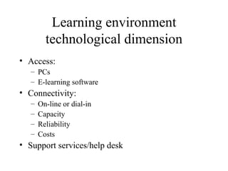 Learning environment technological dimension Access: PCs E-learning software Connectivity: On-line or dial-in Capacity Reliability Costs Support services/help desk 
