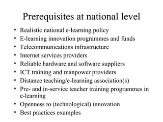 Prerequisites at national level Realistic national e-learning policy E-learning innovation programmes and funds Telecommunications infrastructure Internet services providers Reliable hardware and software suppliers ICT training and manpower providers Distance teaching/e-learning association(s) Pre- and in-service teacher training programmes in e-learning Openness to (technological) innovation Best practices examples 