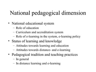 National pedagogical dimension National educational system Role of education Curriculum and accreditation system Role of e-learning in the system, e-learning policy Status of learning and knowledge Attitudes towards learning and education Attitudes towards distance- and e-learning Pedagogical tradition and teaching practices In general In distance learning and e-learning 