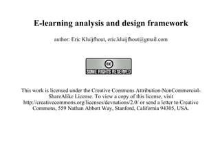 E-learning analysis and design framework author: Eric Kluijfhout, eric.kluijfhout@gmail.com   This work is licensed under the Creative Commons Attribution-NonCommercial-ShareAlike License. To view a copy of this license, visit http://creativecommons.org/licenses/devnations/2.0/ or send a letter to Creative Commons, 559 Nathan Abbott Way, Stanford, California 94305, USA.   