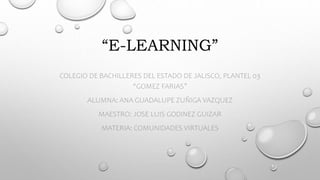 “E-LEARNING”
COLEGIO DE BACHILLERES DEL ESTADO DE JALISCO, PLANTEL 03
“GOMEZ FARIAS”
ALUMNA: ANA GUADALUPE ZUÑIGA VAZQUEZ
MAESTRO: JOSE LUIS GODINEZ GUIZAR
MATERIA: COMUNIDADES VIRTUALES
 