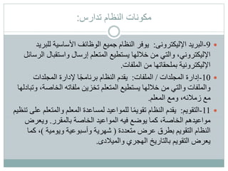 ‫تدارس‬ ‫النظام‬ ‫مكونات‬:
9-‫اإلليكترونى‬ ‫البريد‬:‫للب‬ ‫األساسية‬ ‫الوظائف‬ ‫جميع‬ ‫النظام‬ ‫يوفر‬‫ريد‬
‫واستقبال‬ ‫إرسال‬ ‫المتعلم‬ ‫يستطيع‬ ‫خاللها‬ ‫من‬ ‫والتي‬ ،‫اإلليكتروني‬‫الرسائل‬
‫الملفات‬ ‫من‬ ‫بملحقاتها‬ ‫اإلليكترونية‬.
10-‫المجلدات‬ ‫إدارة‬/‫الملفات‬:‫المجلدات‬ ‫إلدارة‬ ‫ا‬ً‫ج‬‫برنام‬ ‫النظام‬ ‫يقدم‬
‫الخاص‬ ‫ملفاته‬ ‫تخزين‬ ‫المتعلم‬ ‫يستطيع‬ ‫خاللها‬ ‫من‬ ‫والتي‬ ‫والملفات‬‫وتبادلها‬ ،‫ة‬
‫المعلم‬ ‫ومع‬ ،‫زمالئه‬ ‫مع‬.
11-‫التقويم‬:‫والمتعل‬ ‫المعلم‬ ‫لمساعدة‬ ‫للمواعيد‬ ‫ا‬ً‫م‬‫تقوي‬ ‫النظام‬ ‫يقدم‬‫تنظيم‬ ‫على‬ ‫م‬
‫بالمقرر‬ ‫الخاصة‬ ‫المواعيد‬ ‫فيه‬ ‫يوضع‬ ‫كما‬ ،‫الخاصة‬ ‫مواعيدهم‬.‫ويعرض‬
‫متعددة‬ ‫عرض‬ ‫بطرق‬ ‫التقويم‬ ‫النظام‬(‫ويومية‬ ‫وأسبوعية‬ ‫شهرية‬)‫كم‬ ،‫ا‬
‫والميالدى‬ ‫الهجري‬ ‫بالتاريخ‬ ‫التقويم‬ ‫يعرض‬.
 