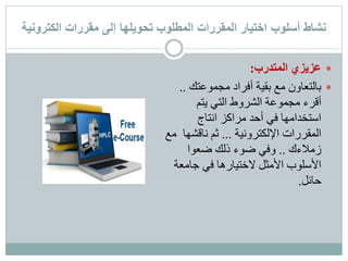 ‫نشاط‬‫أسلوب‬‫مقررات‬ ‫إلى‬ ‫تحويلها‬ ‫المطلوب‬ ‫المقررات‬ ‫اختيار‬‫الكترونية‬
‫المتدرب‬ ‫عزيزي‬:
‫مجموعتك‬ ‫أفراد‬ ‫بقية‬ ‫مع‬ ‫بالتعاون‬..
‫يتم‬ ‫التي‬ ‫الشروط‬ ‫مجموعة‬ ‫أقرء‬
‫انتاج‬ ‫مراكز‬ ‫أحد‬ ‫في‬ ‫استخدامها‬
‫اإللكترونية‬ ‫المقررات‬...‫ناقشه‬ ‫ثم‬‫مع‬ ‫ا‬
‫زمالءك‬..‫ضعوا‬ ‫ذلك‬ ‫ضوء‬ ‫وفي‬
‫جامع‬ ‫في‬ ‫الختيارها‬ ‫األمثل‬ ‫األسلوب‬‫ة‬
‫حائل‬.
 