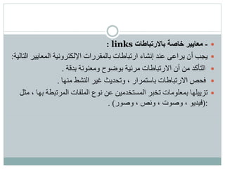 -‫بالرتباطات‬ ‫خاصة‬ ‫معايير‬links:
‫المعايي‬ ‫اإللكترونية‬ ‫بالمقررات‬ ‫ارتباطات‬ ‫إنشاء‬ ‫عند‬ ‫يراعى‬ ‫أن‬ ‫يجب‬‫التالية‬ ‫ر‬:
‫بدقة‬ ‫ومعنونة‬ ‫بوضوح‬ ‫مرئية‬ ‫االرتباطات‬ ‫أن‬ ‫من‬ ‫التأكد‬.
‫منها‬ ‫النشط‬ ‫غير‬ ‫وتحديث‬ ، ‫باستمرار‬ ‫االرتباطات‬ ‫فحص‬.
‫ب‬ ‫المرتبطة‬ ‫الملفات‬ ‫نوع‬ ‫عن‬ ‫المستخدمين‬ ‫تخبر‬ ‫بمعلومات‬ ‫تزييلها‬‫مثل‬ ، ‫ها‬
(:‫وصور‬ ، ‫ونص‬ ، ‫وصوت‬ ، ‫فيديو‬).
 
