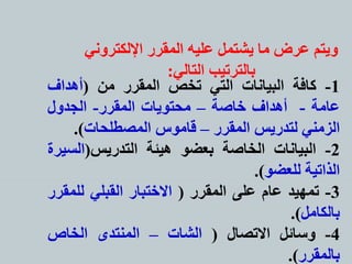 ‫اإللكتروني‬ ‫المقرر‬ ‫عليه‬ ‫يشتمل‬ ‫ما‬ ‫عرض‬ ‫ويتم‬
‫التالي‬ ‫بالترتيب‬:
1-‫كافة‬‫البيانات‬‫التي‬‫تخص‬‫المقرر‬‫من‬(‫أهداف‬
‫عامة‬-‫أهداف‬‫خاصة‬–‫محتويات‬‫المقرر‬-‫الجدول‬
‫الزمني‬‫لتدريس‬‫المقرر‬–‫قاموس‬‫المصطلحات‬).
2-‫البيانات‬‫الخاصة‬‫بعضو‬‫هيئة‬‫التدريس‬(‫الس‬‫يرة‬
‫الذاتية‬‫للعضو‬).
3-‫تمهيد‬‫عام‬‫على‬‫المقرر‬(‫الختبار‬‫القبلي‬‫للمق‬‫رر‬
‫بالكامل‬).
4-‫وسائل‬‫التصال‬(‫الشات‬–‫المنتدى‬‫الخاص‬
‫بالمقرر‬).
 