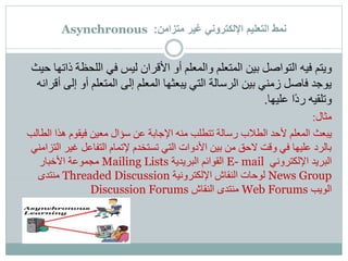 ‫متزامن‬ ‫غير‬ ‫اإللكتروني‬ ‫التعليم‬ ‫نمط‬:Asynchronous
‫ويتم‬‫ذ‬ ‫اللحظة‬ ‫في‬ ‫ليس‬ ‫األقران‬ ‫أو‬ ‫والمعلم‬ ‫المتعلم‬ ‫بين‬ ‫التواصل‬ ‫فيه‬‫حيث‬ ‫اتها‬
‫إل‬ ‫أو‬ ‫المتعلم‬ ‫إلى‬ ‫المعلم‬ ‫يبعثها‬ ‫التي‬ ‫الرسالة‬ ‫بين‬ ‫زمني‬ ‫فاصل‬ ‫يوجد‬‫أقرانه‬ ‫ى‬
‫ًا‬‫د‬‫ر‬ ‫وتلقيه‬‫عليها‬.
‫مثال‬:
‫يبعث‬‫ا‬ ‫هذا‬ ‫فيقوم‬ ‫معين‬ ‫سؤال‬ ‫عن‬ ‫اإلجابة‬ ‫منه‬ ‫تتطلب‬ ‫رسالة‬ ‫الطالب‬ ‫ألحد‬ ‫المعلم‬‫لطالب‬
‫غير‬ ‫التفاعل‬ ‫إلتمام‬ ‫تستخدم‬ ‫التي‬ ‫األدوات‬ ‫بين‬ ‫من‬ ‫الحق‬ ‫وقت‬ ‫في‬ ‫عليها‬ ‫بالرد‬‫التزامني‬
‫اإللكتروني‬ ‫البريد‬E- mail‫البريدية‬ ‫القوائم‬Mailing Lists‫األخبار‬ ‫مجموعة‬
News Group‫اإللكترونية‬ ‫النقاش‬ ‫لوحات‬Threaded Discussion‫منتدى‬
‫الويب‬Web Forums‫النقاش‬ ‫منتدى‬Discussion Forums
 