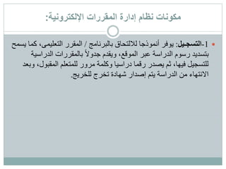 ‫اإللكترونية‬ ‫المقررات‬ ‫إدارة‬ ‫نظام‬ ‫مكونات‬:
1-‫التسجـيل‬:‫بالبرنامج‬ ‫لاللتحاق‬ ‫أنموذجا‬ ‫يوفر‬/‫التعليمى‬ ‫المقرر‬‫يسمح‬ ‫كما‬ ،
‫الدراس‬ ‫بالمقررات‬ ً‫ال‬‫جدو‬ ‫ويقدم‬ ،‫الموقع‬ ‫عبر‬ ‫الدراسة‬ ‫رسوم‬ ‫بتسديد‬‫ية‬
‫المقبو‬ ‫للمتعلم‬ ‫مرور‬ ‫وكلمة‬ ‫دراسيا‬ ‫رقما‬ ‫يصدر‬ ‫ثم‬ ،‫فيها‬ ‫للتسجيل‬‫وبعد‬ ،‫ل‬
‫للخريج‬ ‫تخرج‬ ‫شهادة‬ ‫إصدار‬ ‫يتم‬ ‫الدراسة‬ ‫من‬ ‫االنتهاء‬.
 
