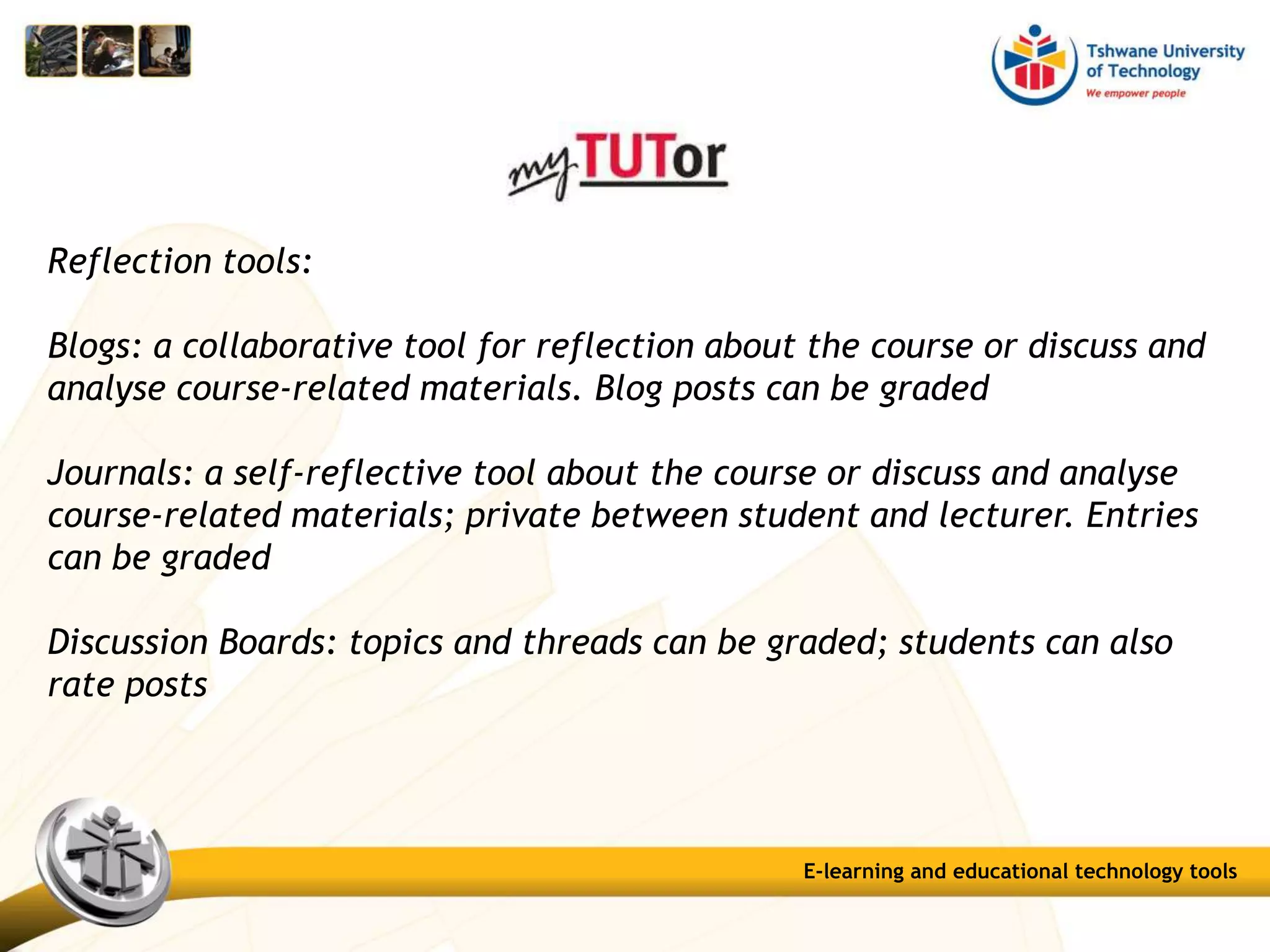 Reflection tools:
Blogs: a collaborative tool for reflection about the course or discuss and
analyse course-related materials. Blog posts can be graded
Journals: a self-reflective tool about the course or discuss and analyse
course-related materials; private between student and lecturer. Entries
can be graded
Discussion Boards: topics and threads can be graded; students can also
rate posts
E-learning and educational technology tools
 