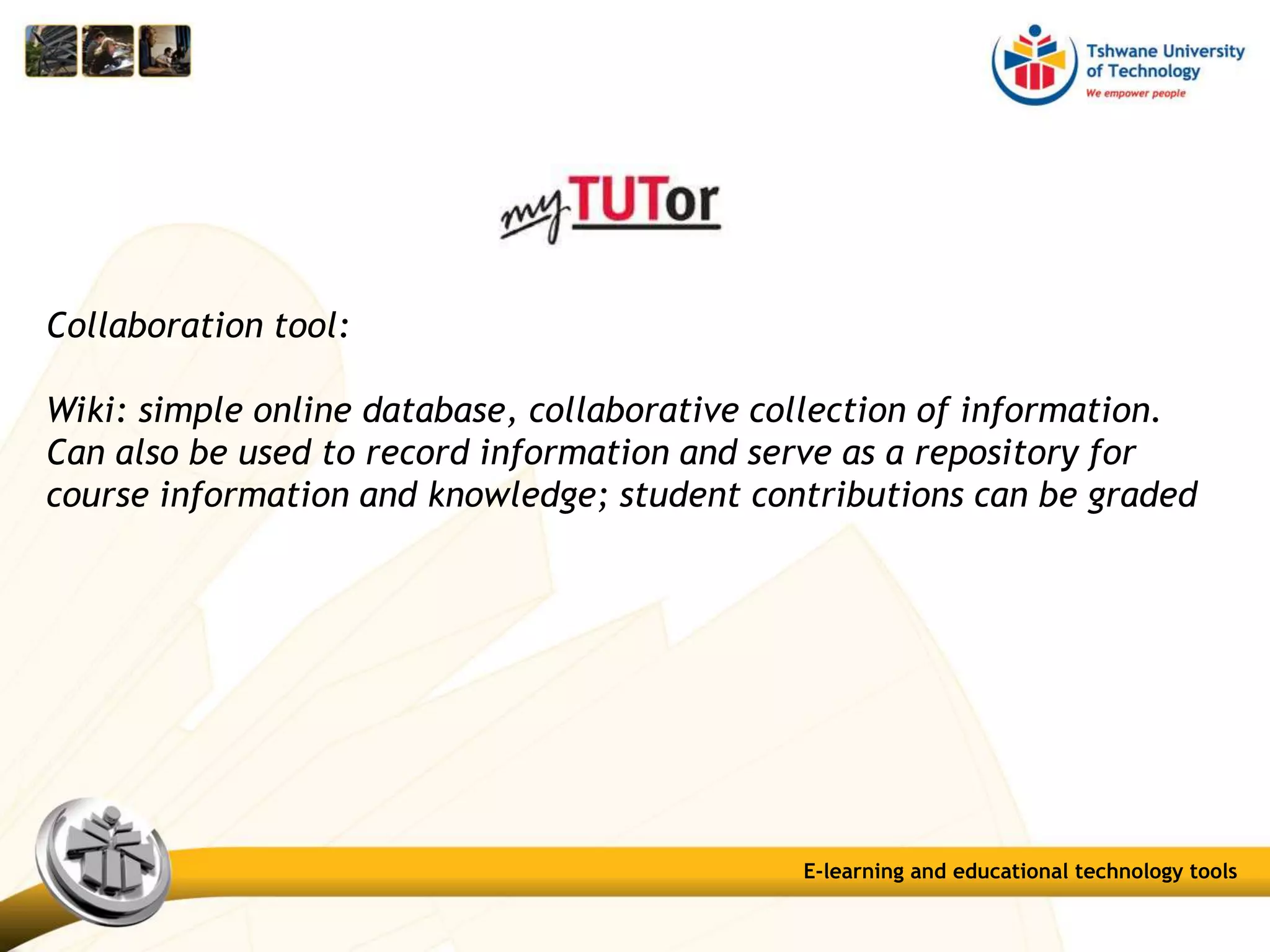 Collaboration tool:
Wiki: simple online database, collaborative collection of information.
Can also be used to record information and serve as a repository for
course information and knowledge; student contributions can be graded
E-learning and educational technology tools
 
