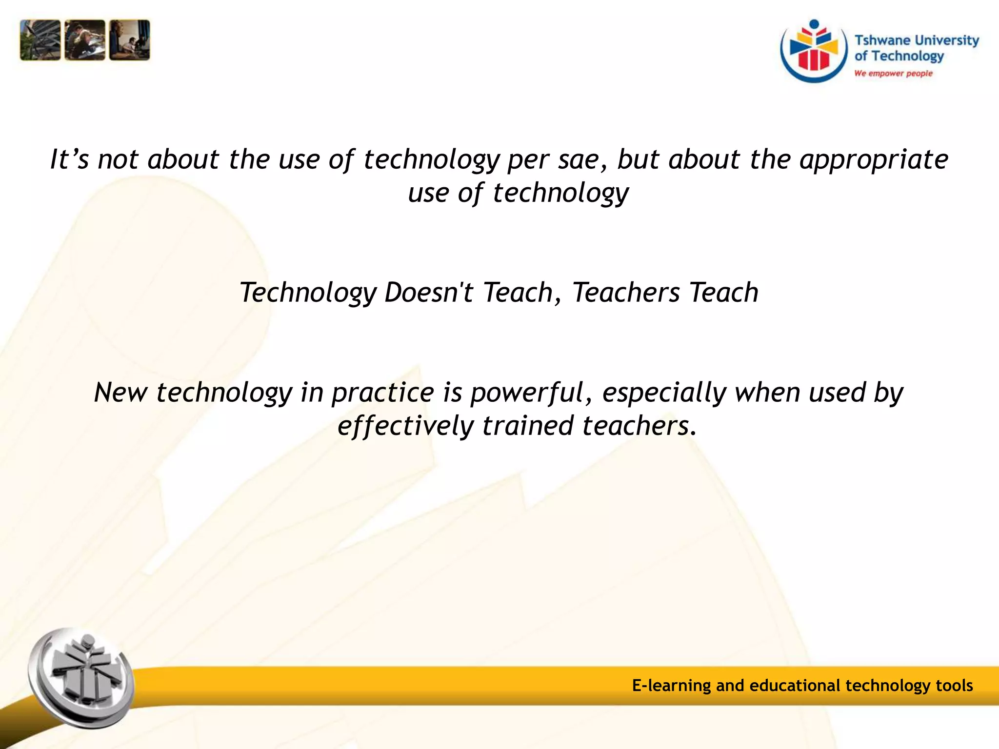 It’s not about the use of technology per sae, but about the appropriate
use of technology
Technology Doesn't Teach, Teachers Teach
New technology in practice is powerful, especially when used by
effectively trained teachers.
E-learning and educational technology tools
 