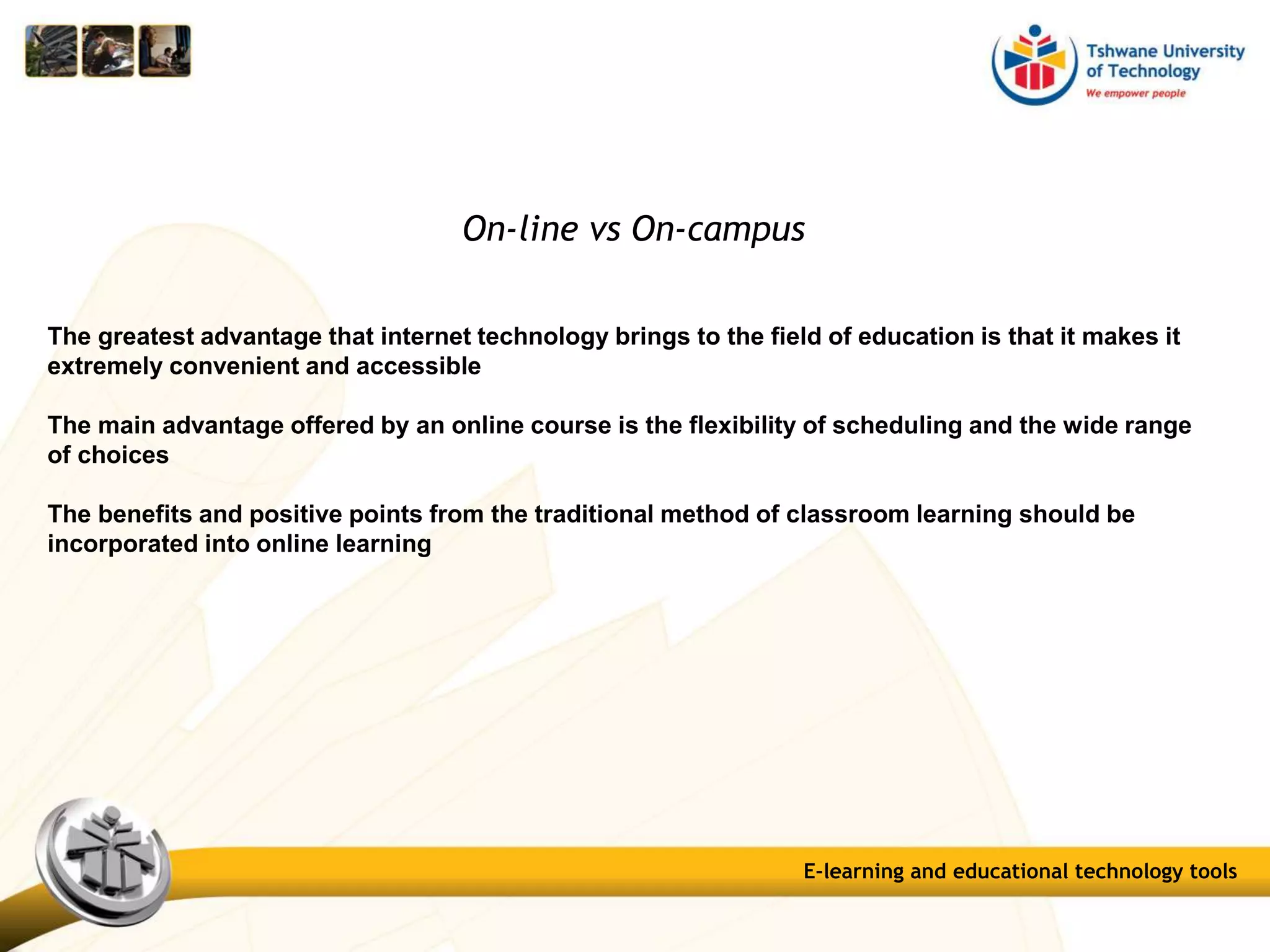 On-line vs On-campus
The greatest advantage that internet technology brings to the field of education is that it makes it
extremely convenient and accessible
The main advantage offered by an online course is the flexibility of scheduling and the wide range
of choices
The benefits and positive points from the traditional method of classroom learning should be
incorporated into online learning
E-learning and educational technology tools
 